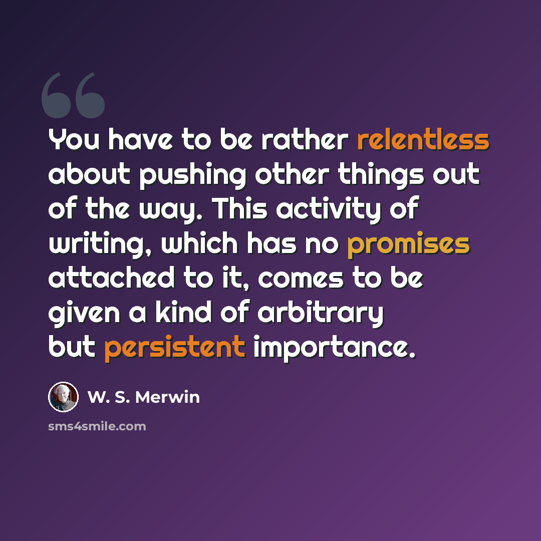 “You have to be rather relentless about pushing other things out of the way. This activity of writing, which has no promises attached to it, comes to be given a kind of arbitrary but persistent importance.” quote by W. S. Merwin