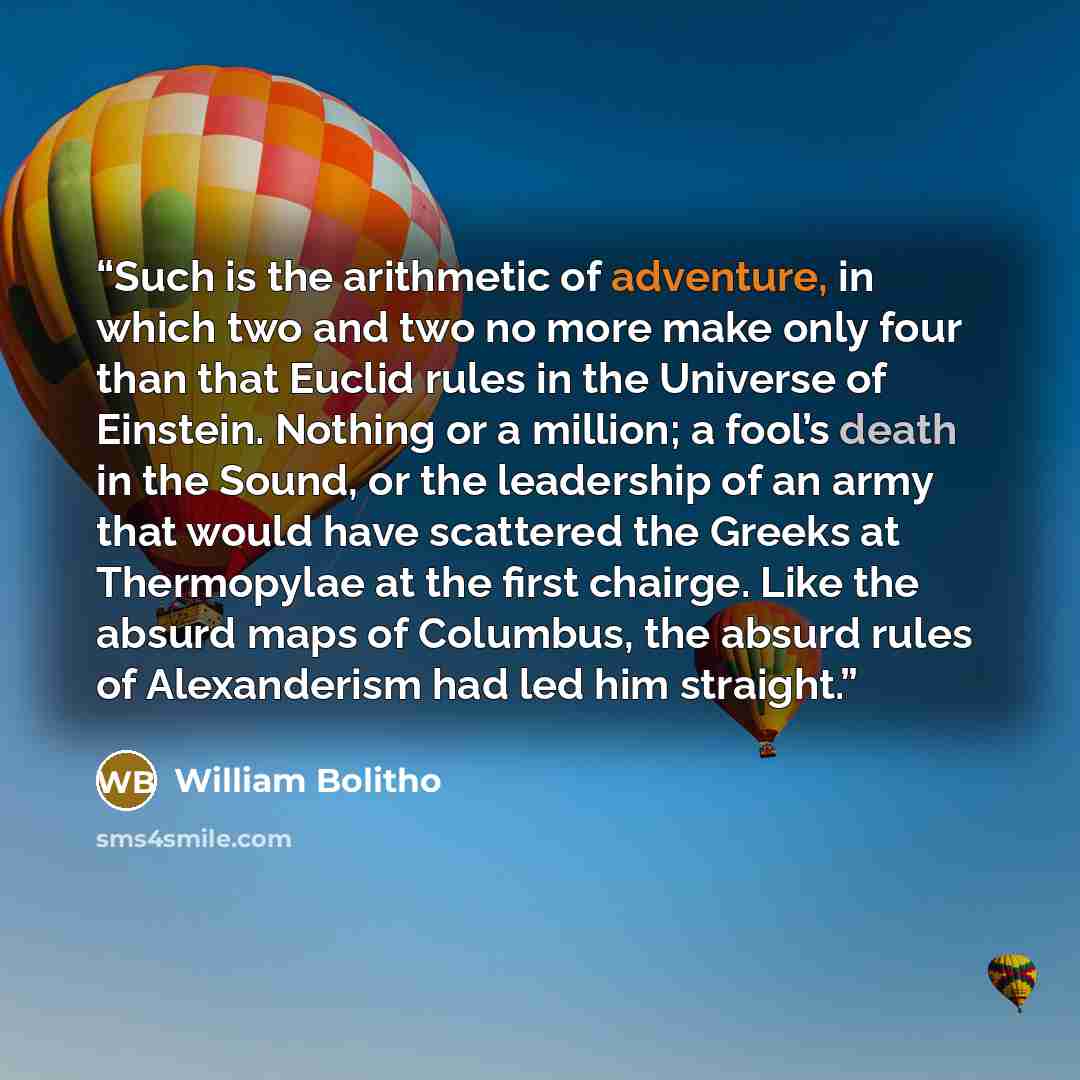 “Such is the arithmetic of adventure, in which two and two no more make only four than that Euclid rules in the Universe of Einstein. Nothing or a million; a fool’s death in the Sound, or the leadership of an army that would have scattered the Greeks at Thermopylae at the first chairge. Like the…” quote by William Bolitho