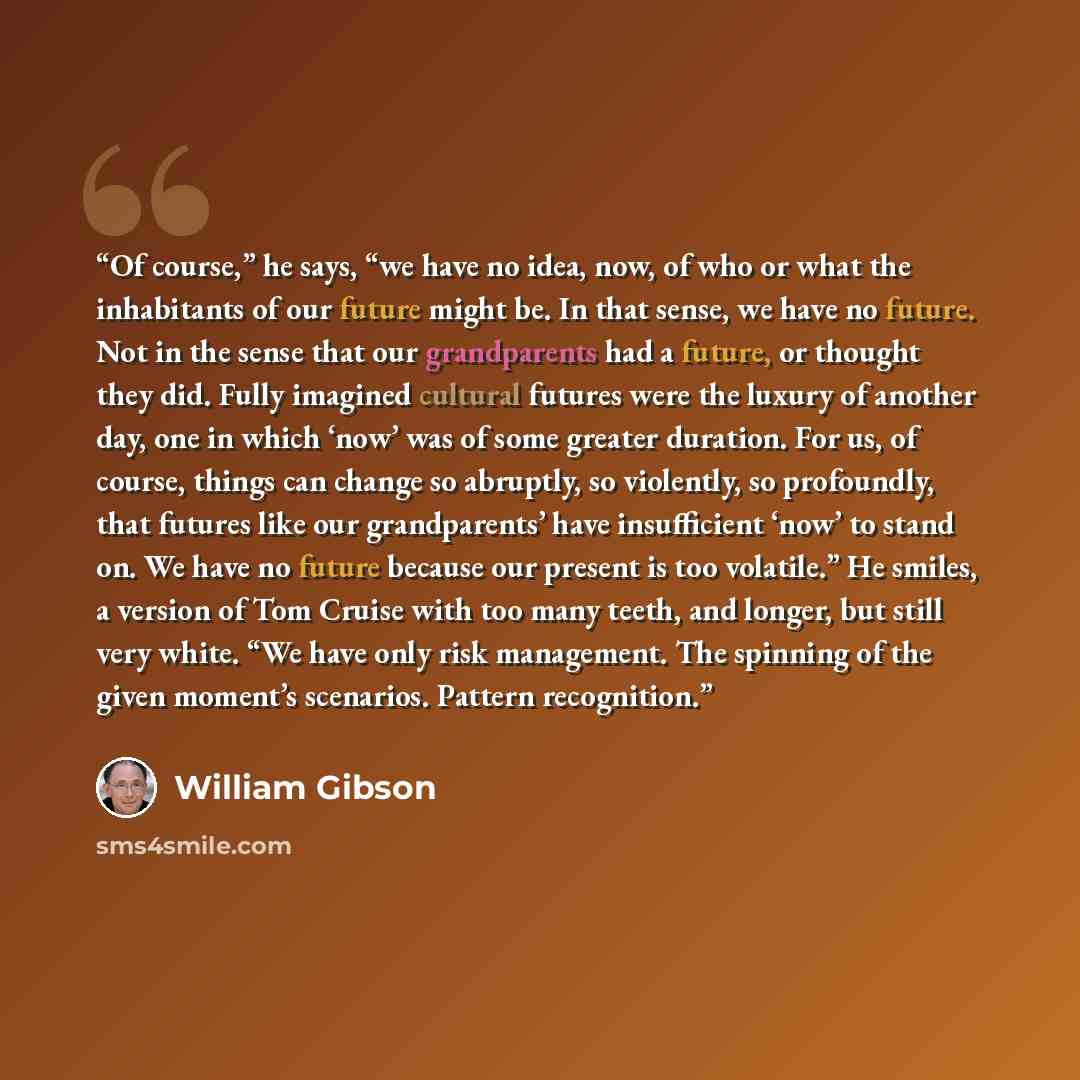 “Of course,” he says, “we have no idea, now, of who or what the inhabitants of our future might be. In that sense, we have no future. Not in the sense that our grandparents had a future, or thought they did. Fully imagined cultural futures were the luxury of another day, one in which ‘now’ was of…” quote by William Gibson