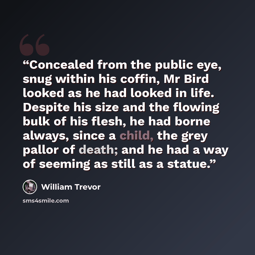 “Concealed from the public eye, snug within his coffin, Mr Bird looked as he had looked in life. Despite his size and the flowing bulk of his flesh, he had borne always, since a child, the grey pallor of death; and he had a way of seeming as still as a statue.” quote by William Trevor