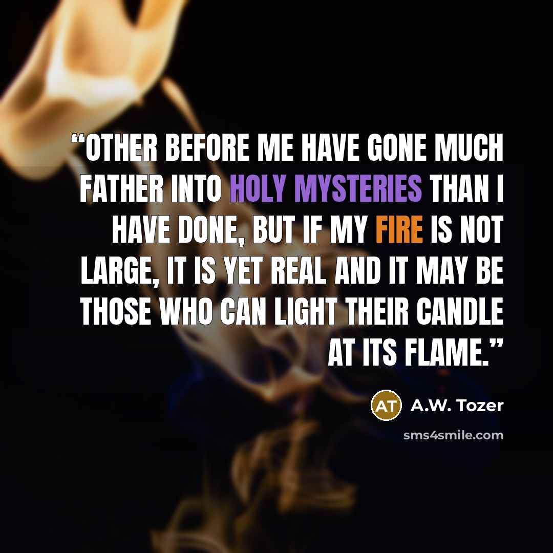 “Other before me have gone much father into holy mysteries than I have done, but if my fire is not large, it is yet real and it may be those who can light their candle at its flame.” quote by A.W. Tozer
