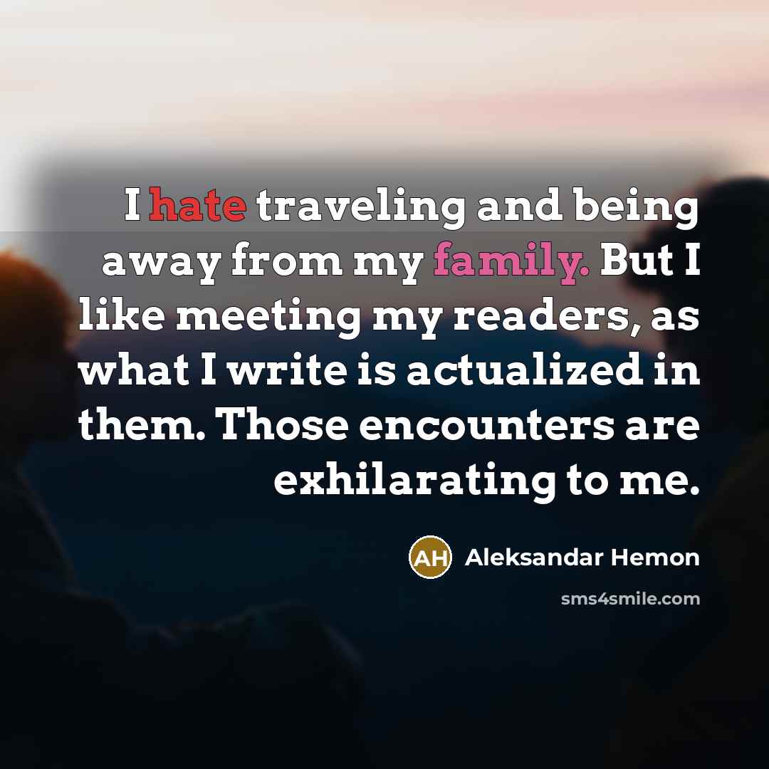 “I hate traveling and being away from my family. But I like meeting my readers, as what I write is actualized in them. Those encounters are exhilarating to me.” quote by Aleksandar Hemon