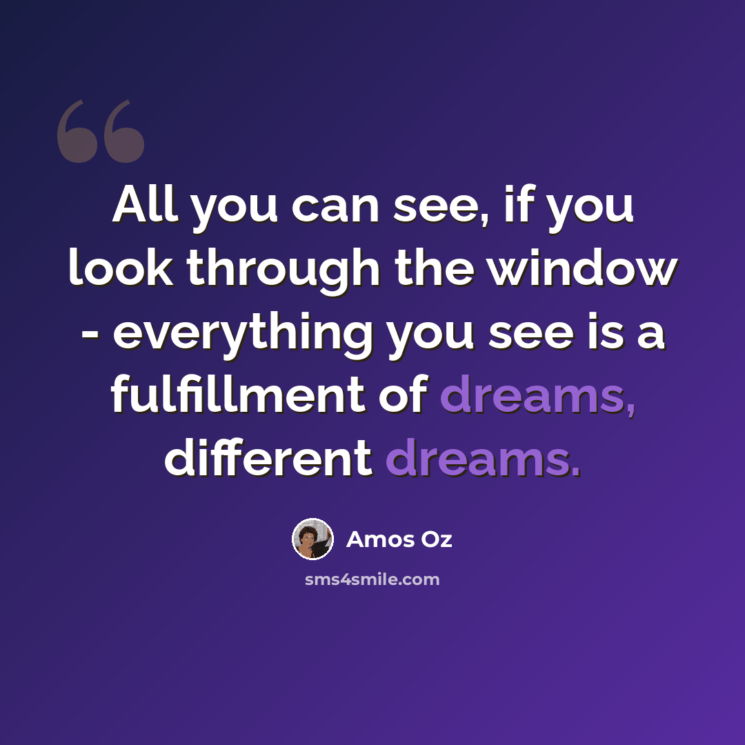 “All you can see, if you look through the window - everything you see is a fulfillment of dreams, different dreams.” quote by Amos Oz