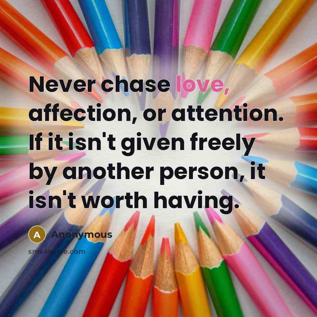 “Never chase love, affection, or attention. If it isn't given freely by another person, it isn't worth having.” quote by Anonymous