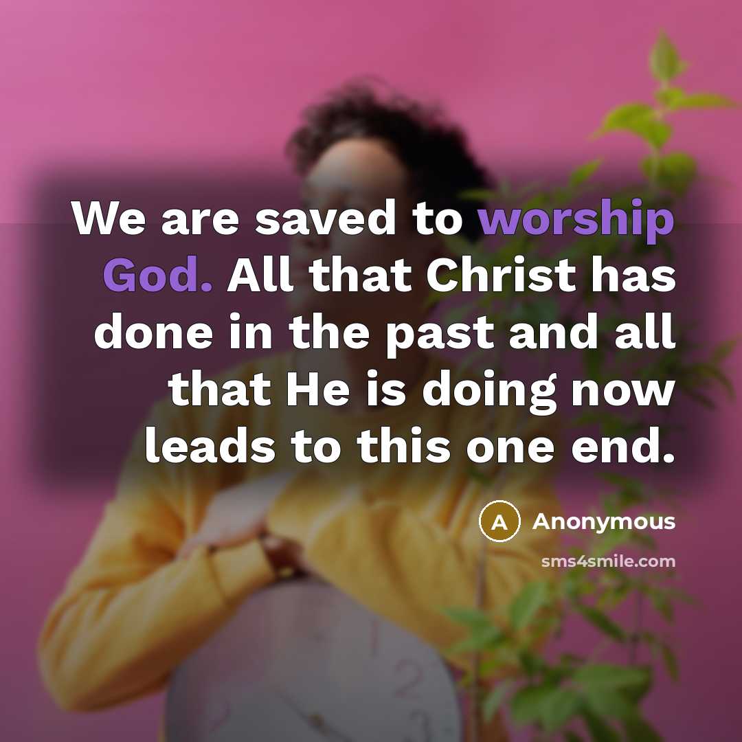 “We are saved to worship God. All that Christ has done in the past and all that He is doing now leads to this one end.” quote by Anonymous