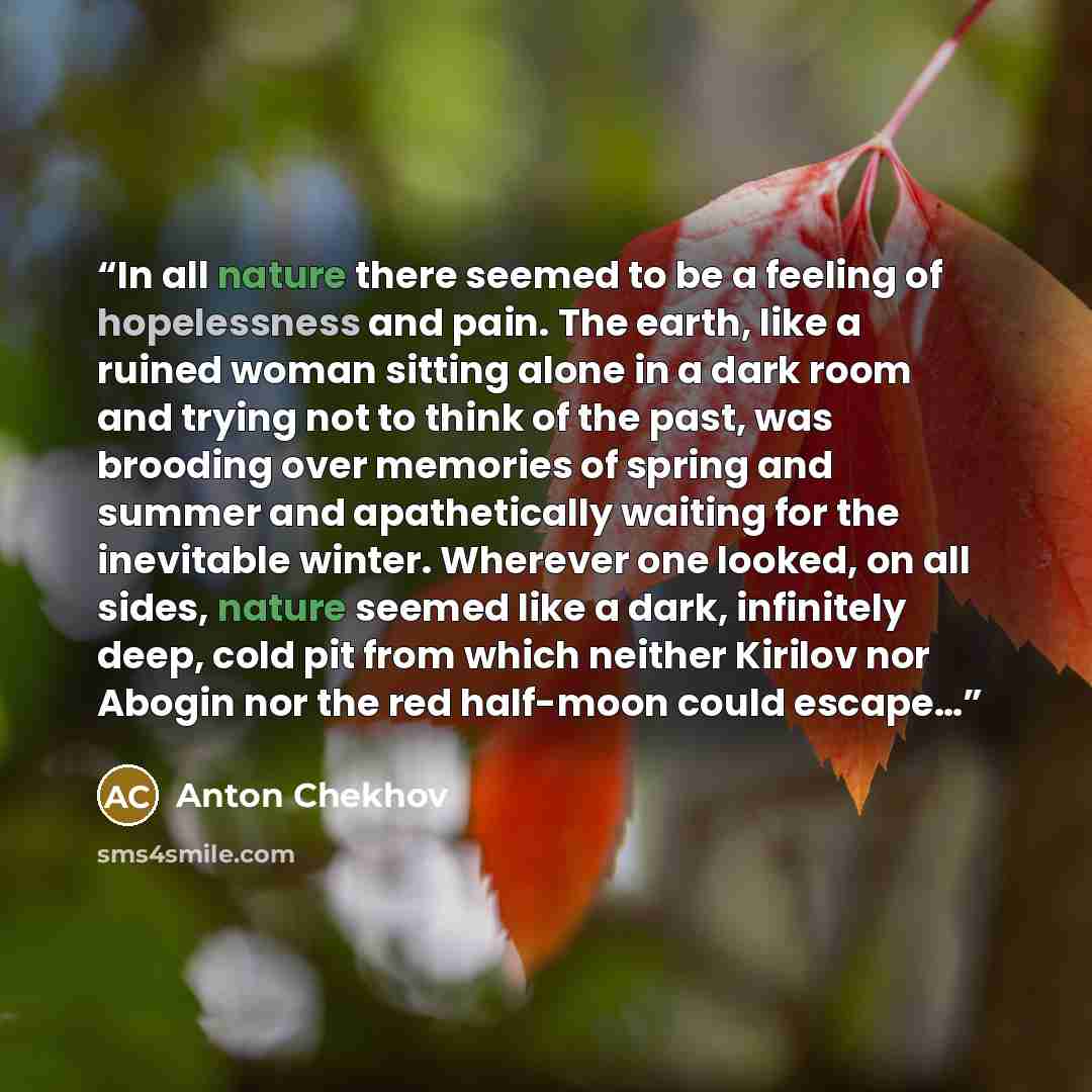 “In all nature there seemed to be a feeling of hopelessness and pain. The earth, like a ruined woman sitting alone in a dark room and trying not to think of the past, was brooding over memories of spring and summer and apathetically waiting for the inevitable winter. Wherever one looked, on all…” quote by Anton Chekhov