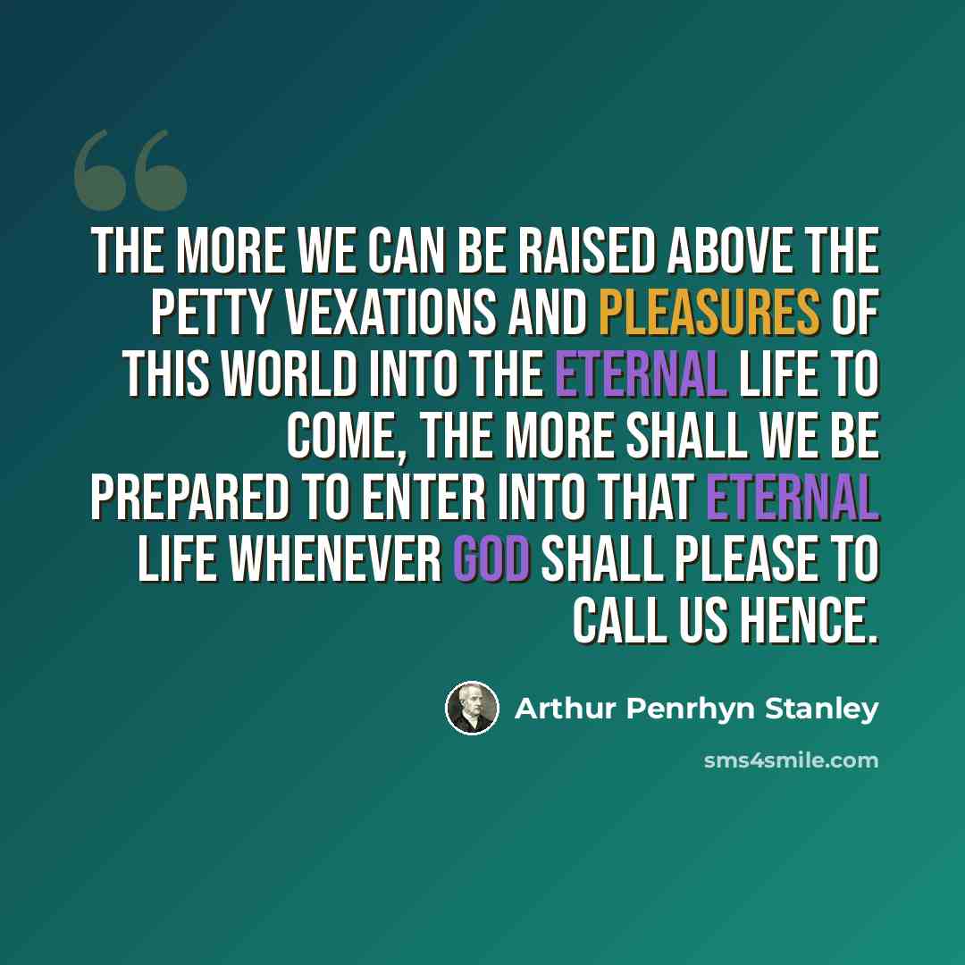 “The more we can be raised above the petty vexations and pleasures of this world into the eternal life to come, the more shall we be prepared to enter into that eternal life whenever God shall please to call us hence.” quote by Arthur Penrhyn Stanley