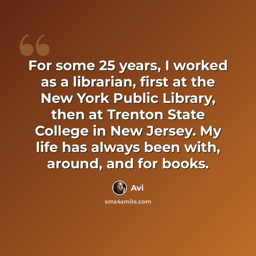 “For some 25 years, I worked as a librarian, first at the New York Public Library, then at Trenton State College in New Jersey. My life has always been with, around, and for books.” quote by Avi