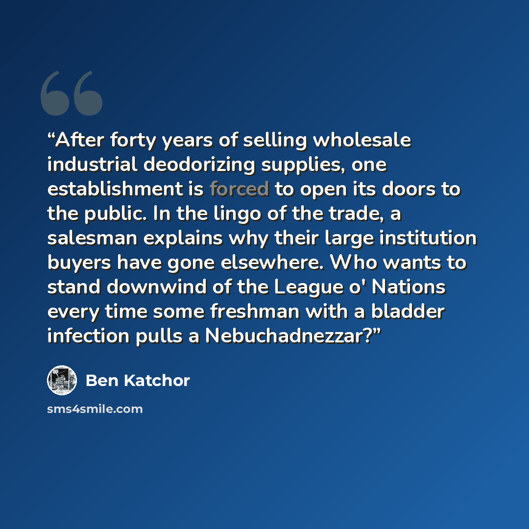 “After forty years of selling wholesale industrial deodorizing supplies, one establishment is forced to open its doors to the public. In the lingo of the trade, a salesman explains why their large institution buyers have gone elsewhere. Who wants to stand downwind of the League o' Nations every…” quote by Ben Katchor