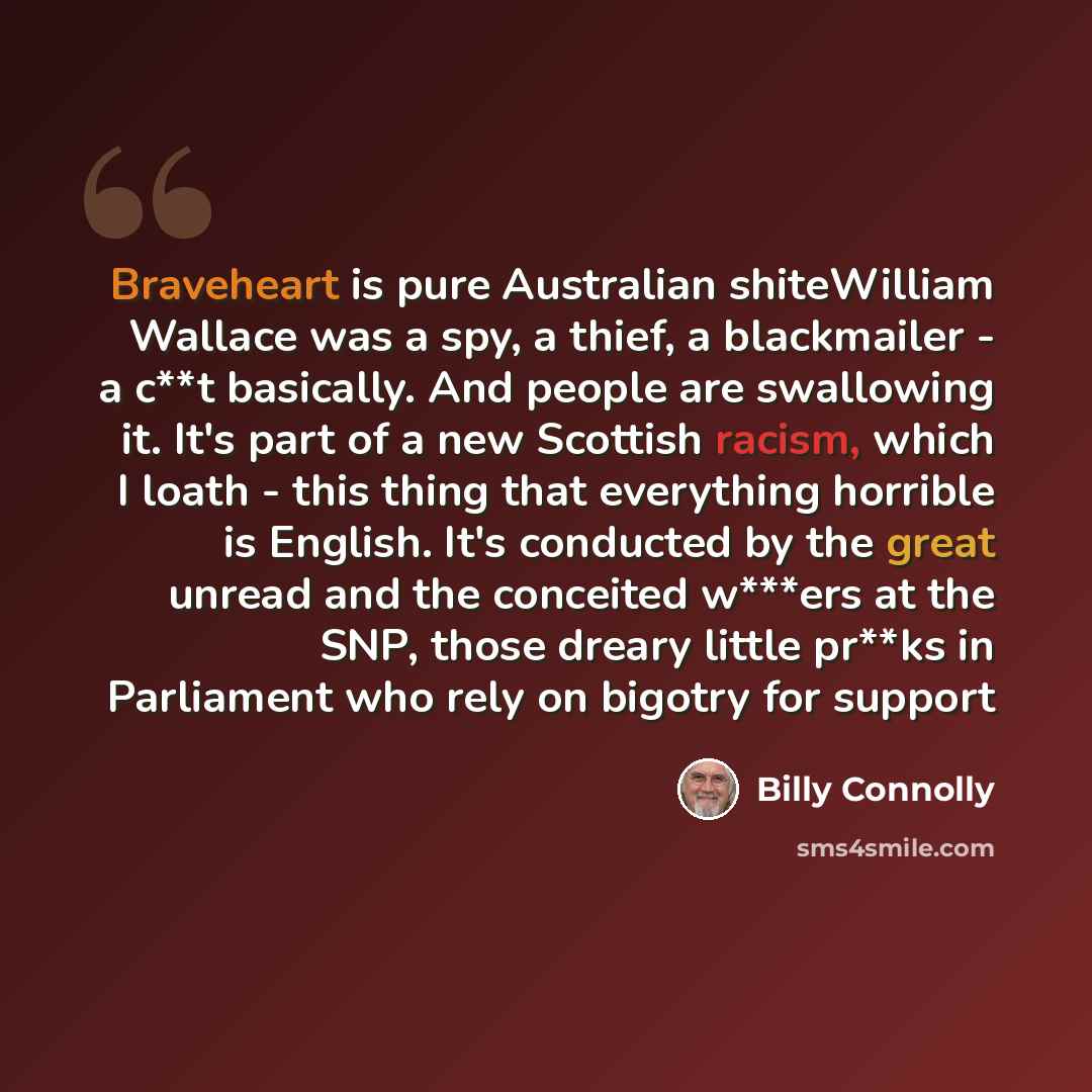 “Braveheart is pure Australian shiteWilliam Wallace was a spy, a thief, a blackmailer - a c**t basically. And people are swallowing it. It's part of a new Scottish racism, which I loath - this thing that everything horrible is English. It's conducted by the great unread and the conceited w***ers at…” quote by Billy Connolly