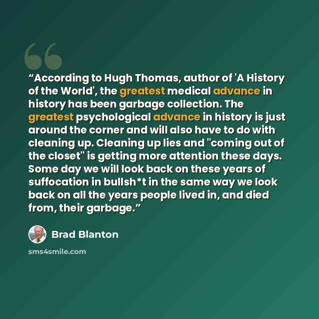 “According to Hugh Thomas, author of 'A History of the World', the greatest medical advance in history has been garbage collection. The greatest psychological advance in history is just around the corner and will also have to do with cleaning up. Cleaning up lies and "coming out of the closet" is…” quote by Brad Blanton