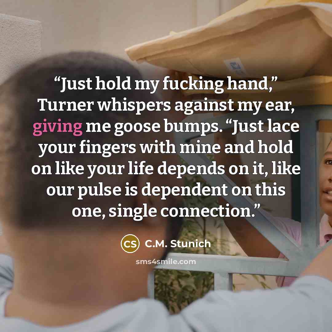 “Just hold my fucking hand,” Turner whispers against my ear, giving me goose bumps. “Just lace your fingers with mine and hold on like your life depends on it, like our pulse is dependent on this one, single connection.” quote by C.M. Stunich