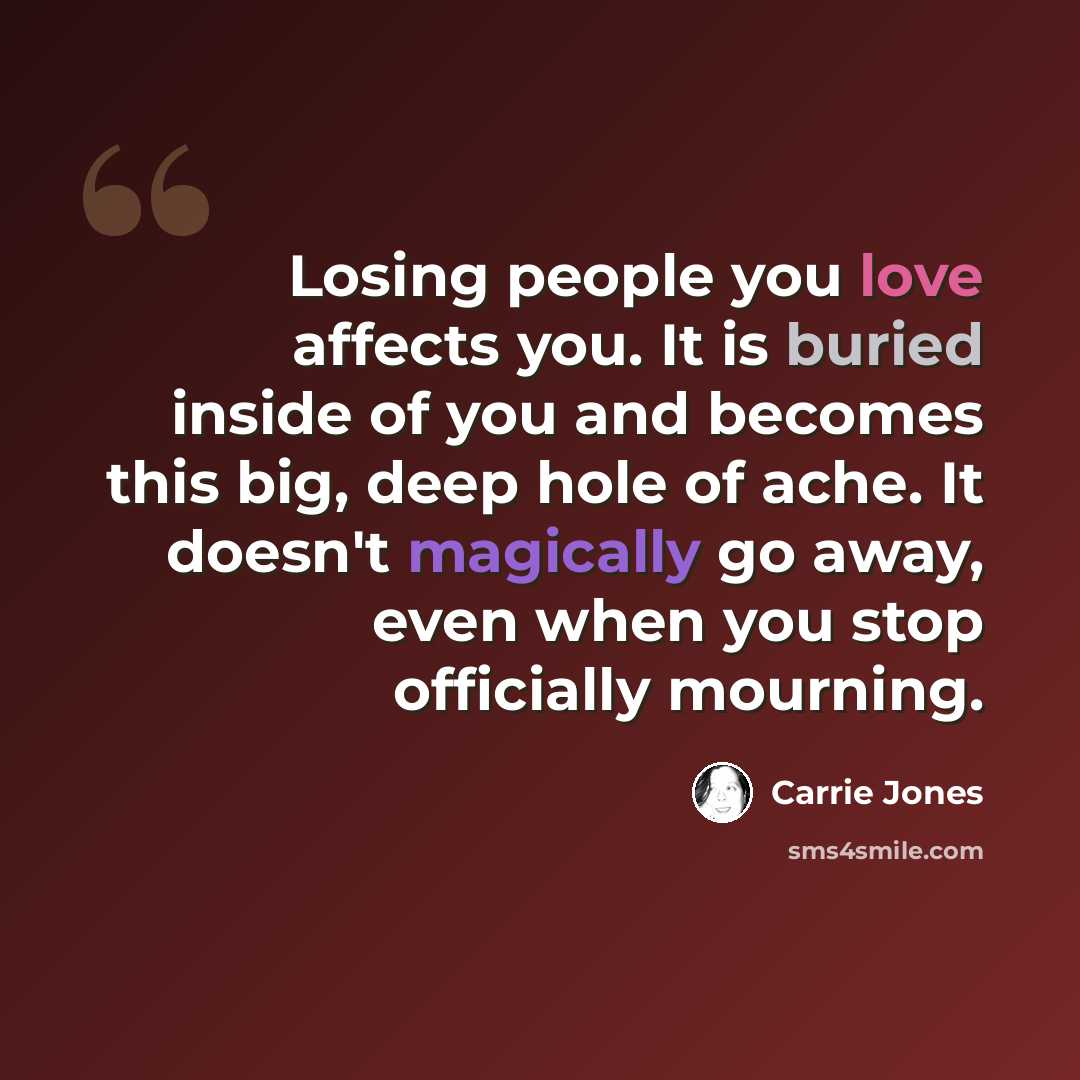 “Losing people you love affects you. It is buried inside of you and becomes this big, deep hole of ache. It doesn't magically go away, even when you stop officially mourning.” quote by Carrie Jones