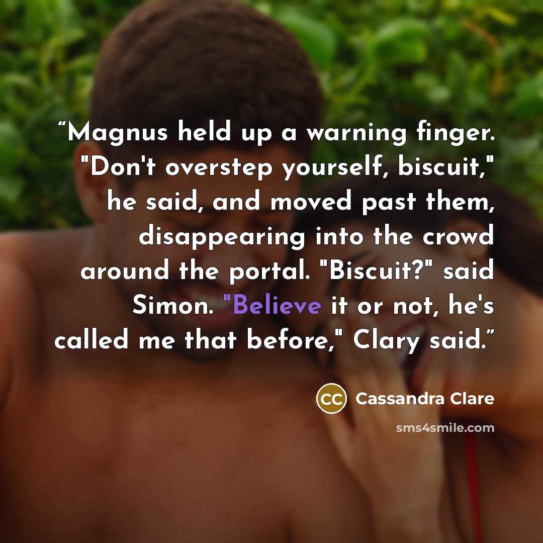 “Magnus held up a warning finger. "Don't overstep yourself, biscuit," he said, and moved past them, disappearing into the crowd around the portal. "Biscuit?" said Simon. "Believe it or not, he's called me that before," Clary said.” quote by Cassandra Clare