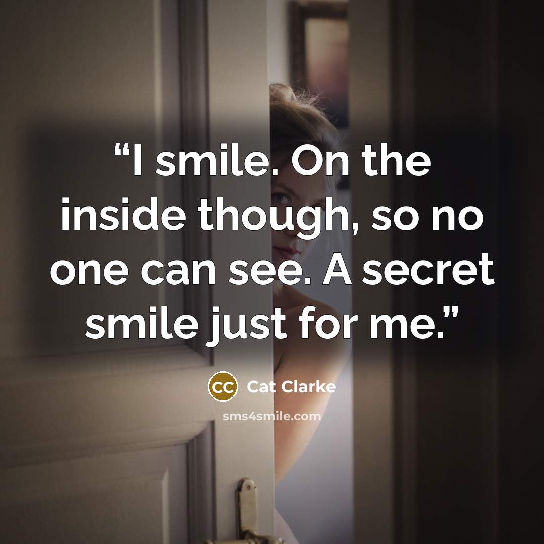 “I smile. On the inside though, so no one can see. A secret smile just for me.” quote by Cat Clarke