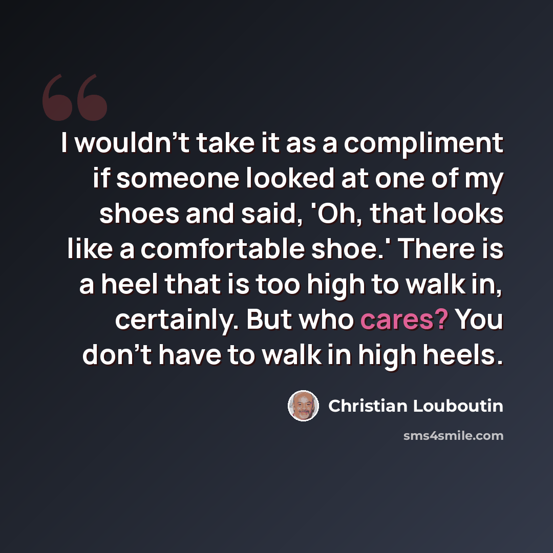 “I wouldn't take it as a compliment if someone looked at one of my shoes and said, 'Oh, that looks like a comfortable shoe.' There is a heel that is too high to walk in, certainly. But who cares? You don't have to walk in high heels.” quote by Christian Louboutin