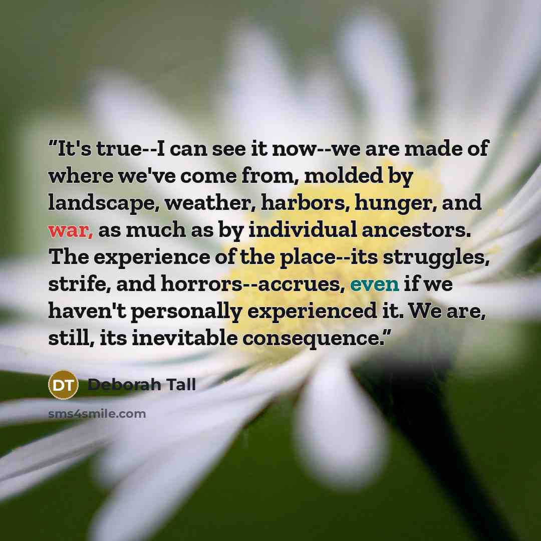 “It's true--I can see it now--we are made of where we've come from, molded by landscape, weather, harbors, hunger, and war, as much as by individual ancestors. The experience of the place--its struggles, strife, and horrors--accrues, even if we haven't personally experienced it. We are, still, its…” quote by Deborah Tall