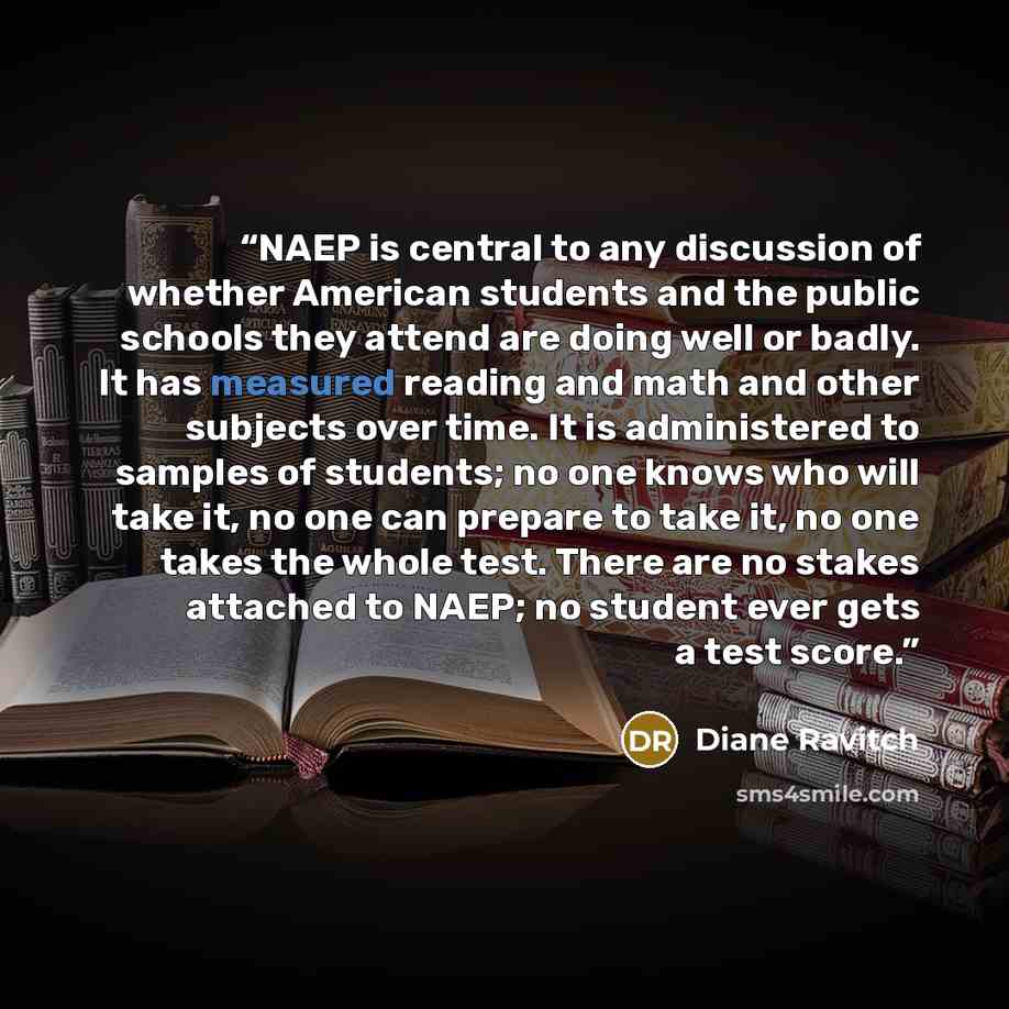 “NAEP is central to any discussion of whether American students and the public schools they attend are doing well or badly. It has measured reading and math and other subjects over time. It is administered to samples of students; no one knows who will take it, no one can prepare to take it, no one…” quote by Diane Ravitch