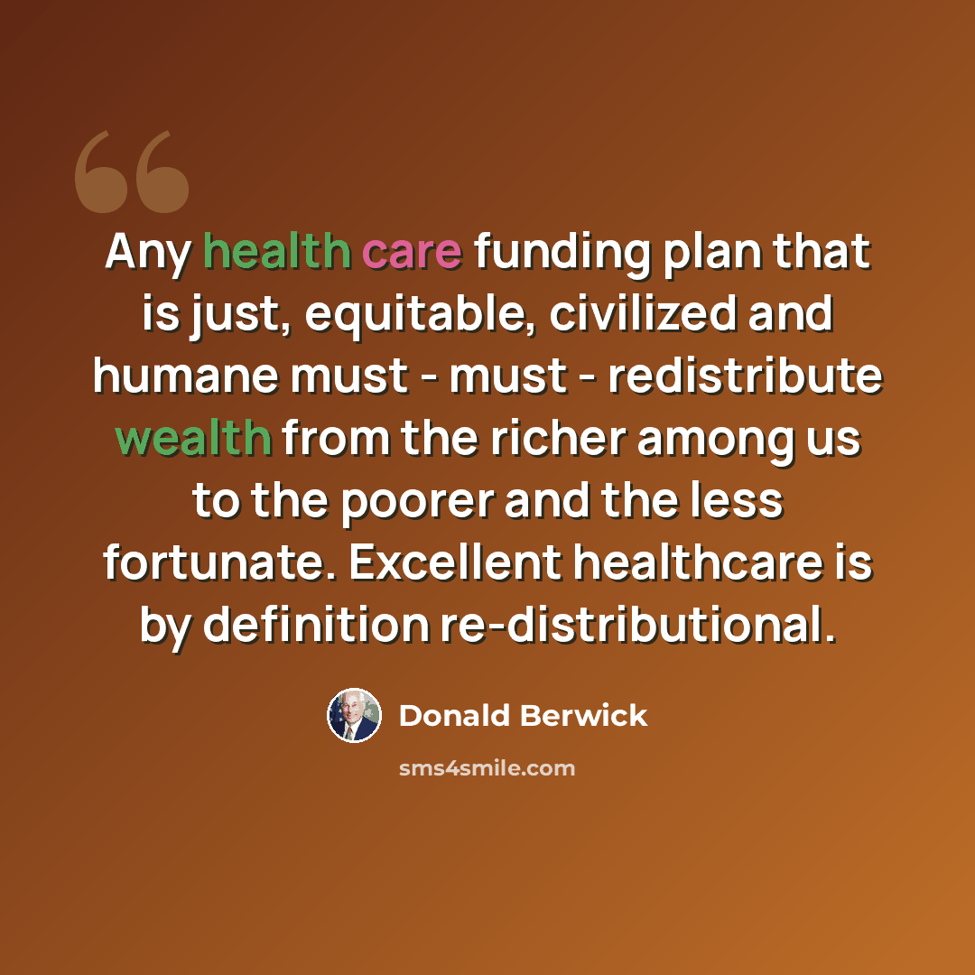 “Any health care funding plan that is just, equitable, civilized and humane must - must - redistribute wealth from the richer among us to the poorer and the less fortunate. Excellent healthcare is by definition re-distributional.” quote by Donald Berwick