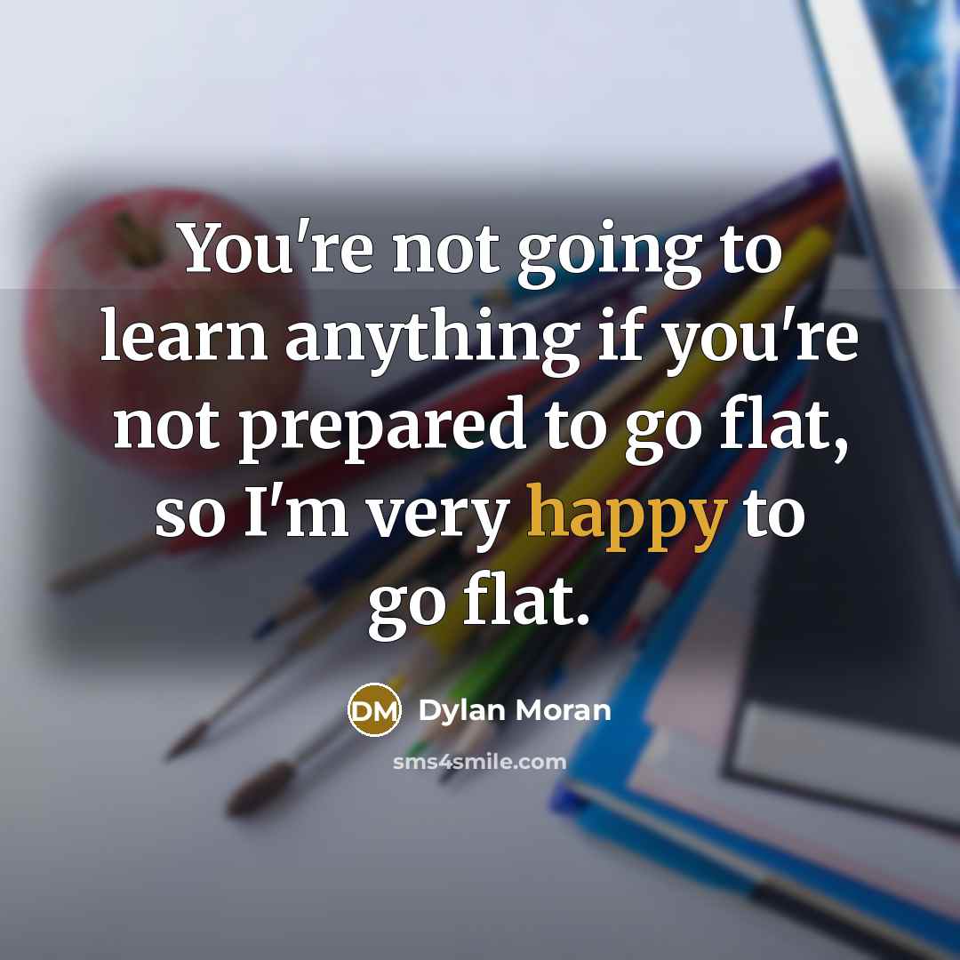 “You're not going to learn anything if you're not prepared to go flat, so I'm very happy to go flat.” quote by Dylan Moran