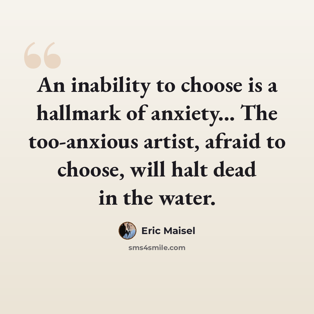 “An inability to choose is a hallmark of anxiety... The too-anxious artist, afraid to choose, will halt dead in the water.” quote by Eric Maisel