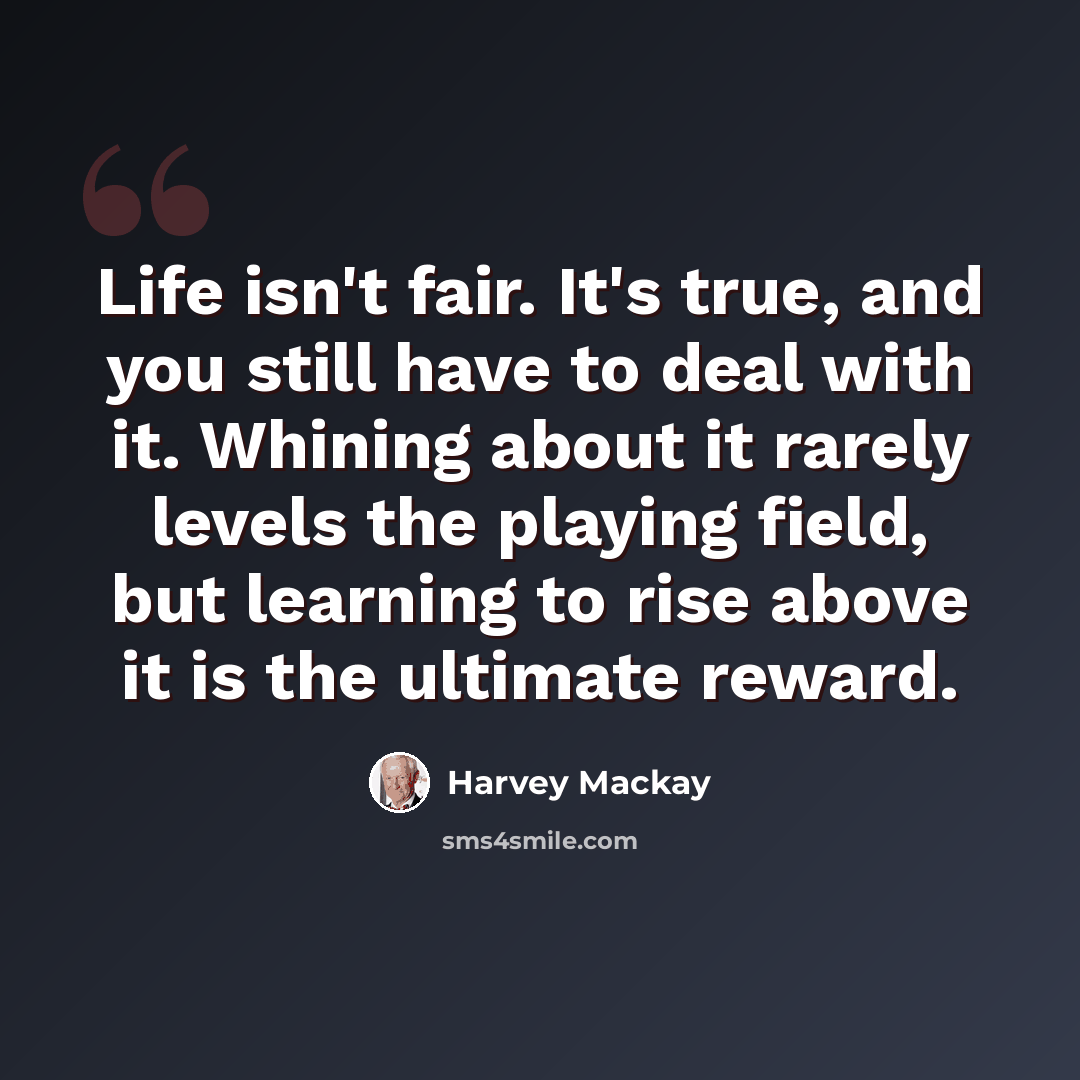 “Life isn't fair. It's true, and you still have to deal with it. Whining about it rarely levels the playing field, but learning to rise above it is the ultimate reward.” quote by Harvey Mackay