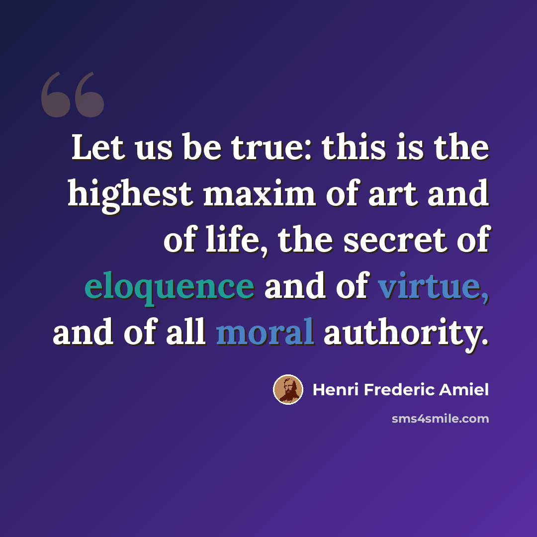 “Let us be true: this is the highest maxim of art and of life, the secret of eloquence and of virtue, and of all moral authority.” quote by Henri Frederic Amiel