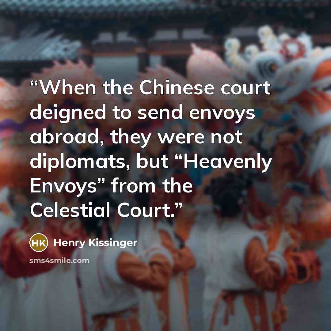 “When the Chinese court deigned to send envoys abroad, they were not diplomats, but “Heavenly Envoys” from the Celestial Court.” quote by Henry Kissinger