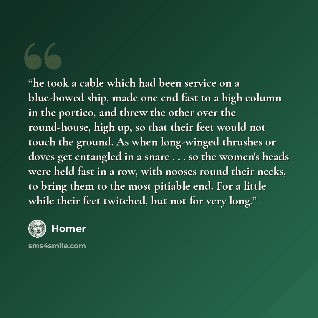 “he took a cable which had been service on a blue-bowed ship, made one end fast to a high column in the portico, and threw the other over the round-house, high up, so that their feet would not touch the ground. As when long-winged thrushes or doves get entangled in a snare . . . so the women's…” quote by Homer