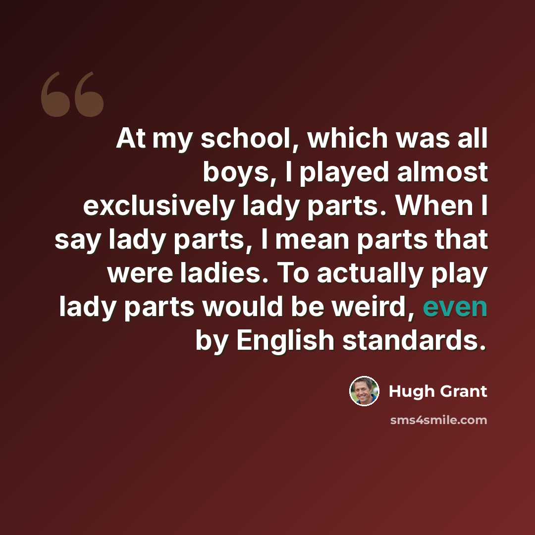 “At my school, which was all boys, I played almost exclusively lady parts. When I say lady parts, I mean parts that were ladies. To actually play lady parts would be weird, even by English standards.” quote by Hugh Grant