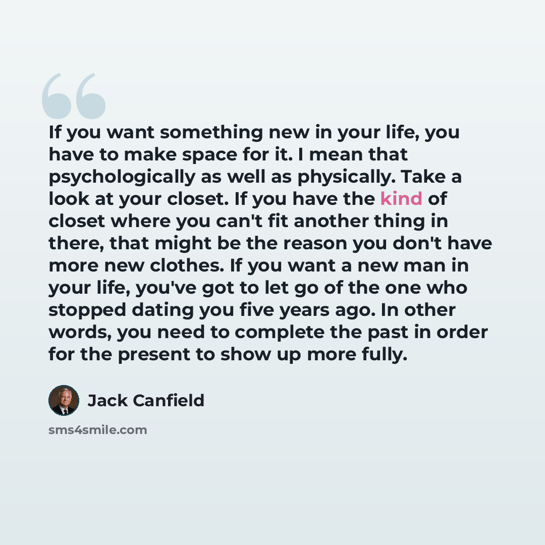 “If you want something new in your life, you have to make space for it. I mean that psychologically as well as physically. Take a look at your closet. If you have the kind of closet where you can't fit another thing in there, that might be the reason you don't have more new clothes. If you want a…” quote by Jack Canfield