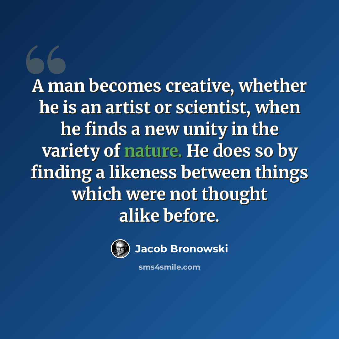 “A man becomes creative, whether he is an artist or scientist, when he finds a new unity in the variety of nature. He does so by finding a likeness between things which were not thought alike before.” quote by Jacob Bronowski