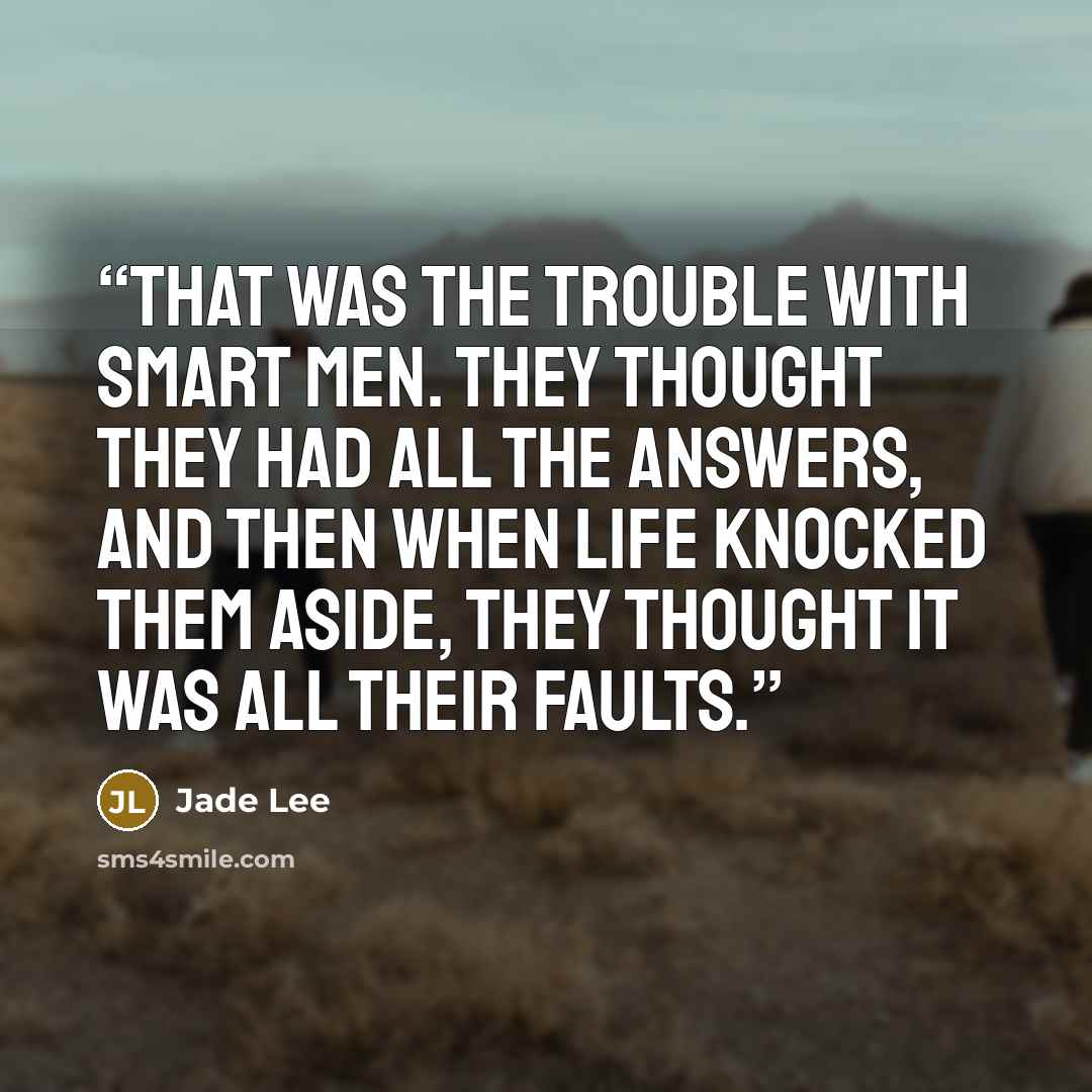 “That was the trouble with smart men. They thought they had all the answers, and then when life knocked them aside, they thought it was all their faults.” quote by Jade Lee
