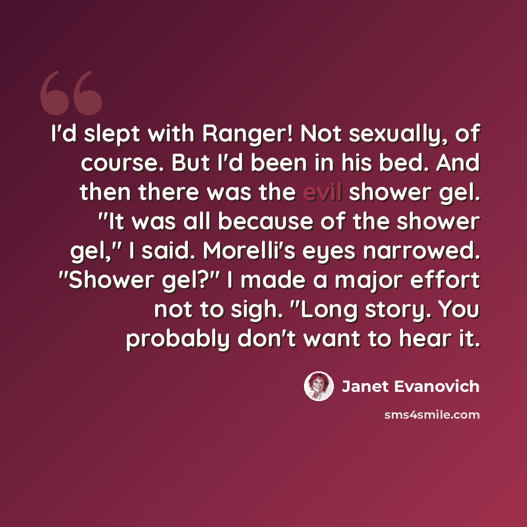 “I'd slept with Ranger! Not sexually, of course. But I'd been in his bed. And then there was the evil shower gel. "It was all because of the shower gel," I said. Morelli's eyes narrowed. "Shower gel?" I made a major effort not to sigh. "Long story. You probably don't want to hear it.” quote by Janet Evanovich