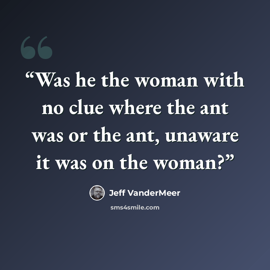 “Was he the woman with no clue where the ant was or the ant, unaware it was on the woman?” quote by Jeff VanderMeer