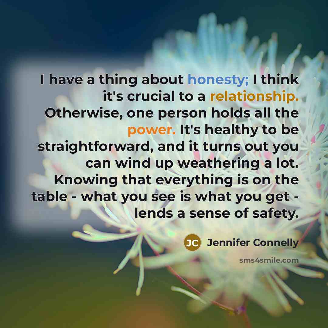 “I have a thing about honesty; I think it's crucial to a relationship. Otherwise, one person holds all the power. It's healthy to be straightforward, and it turns out you can wind up weathering a lot. Knowing that everything is on the table - what you see is what you get - lends a sense of safety.” quote by Jennifer Connelly