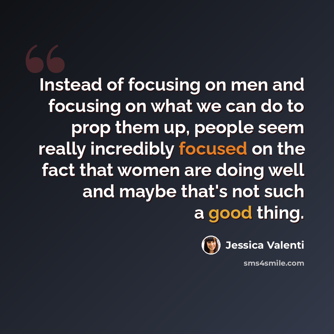 “Instead of focusing on men and focusing on what we can do to prop them up, people seem really incredibly focused on the fact that women are doing well and maybe that's not such a good thing.” quote by Jessica Valenti
