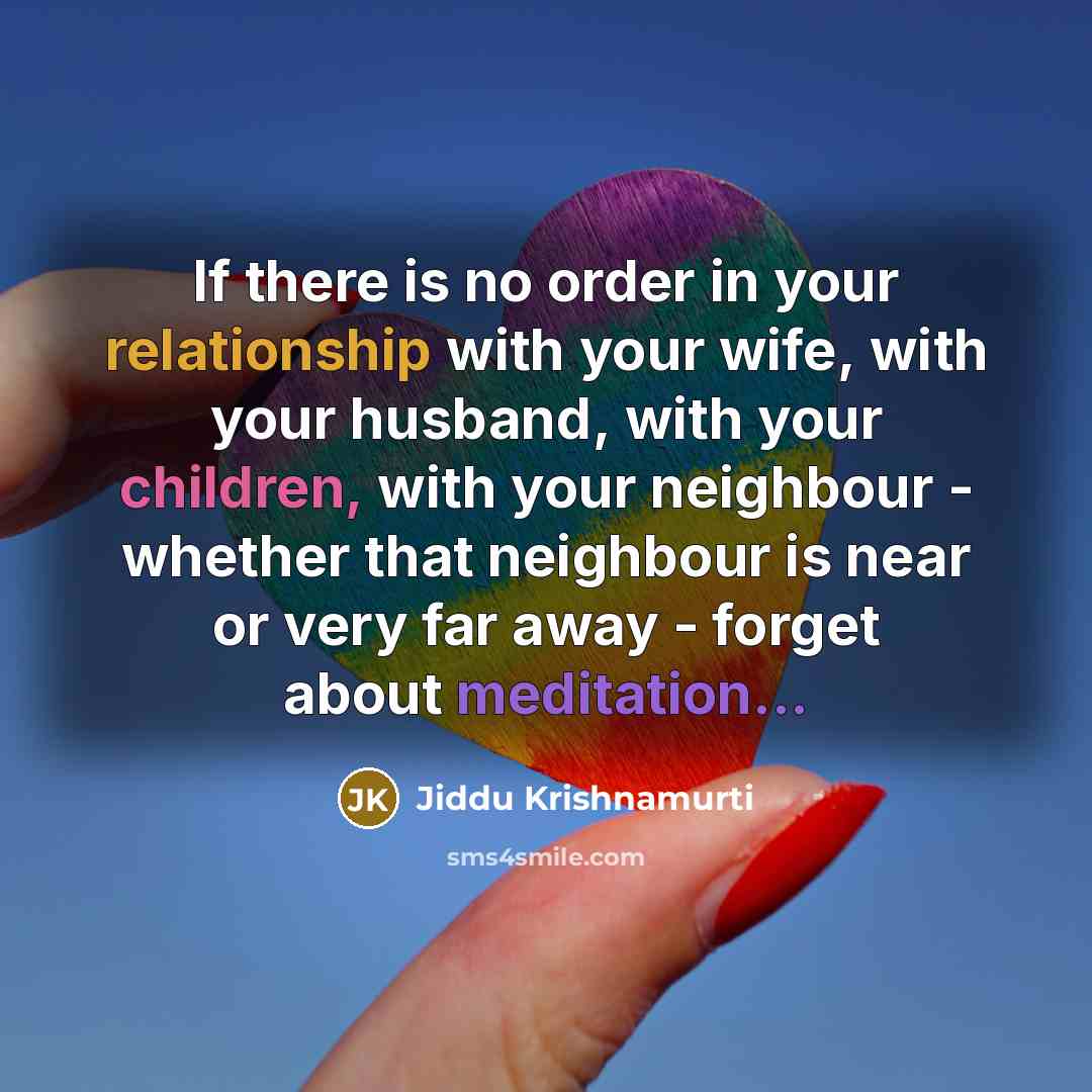 “If there is no order in your relationship with your wife, with your husband, with your children, with your neighbour - whether that neighbour is near or very far away - forget about meditation...” quote by Jiddu Krishnamurti