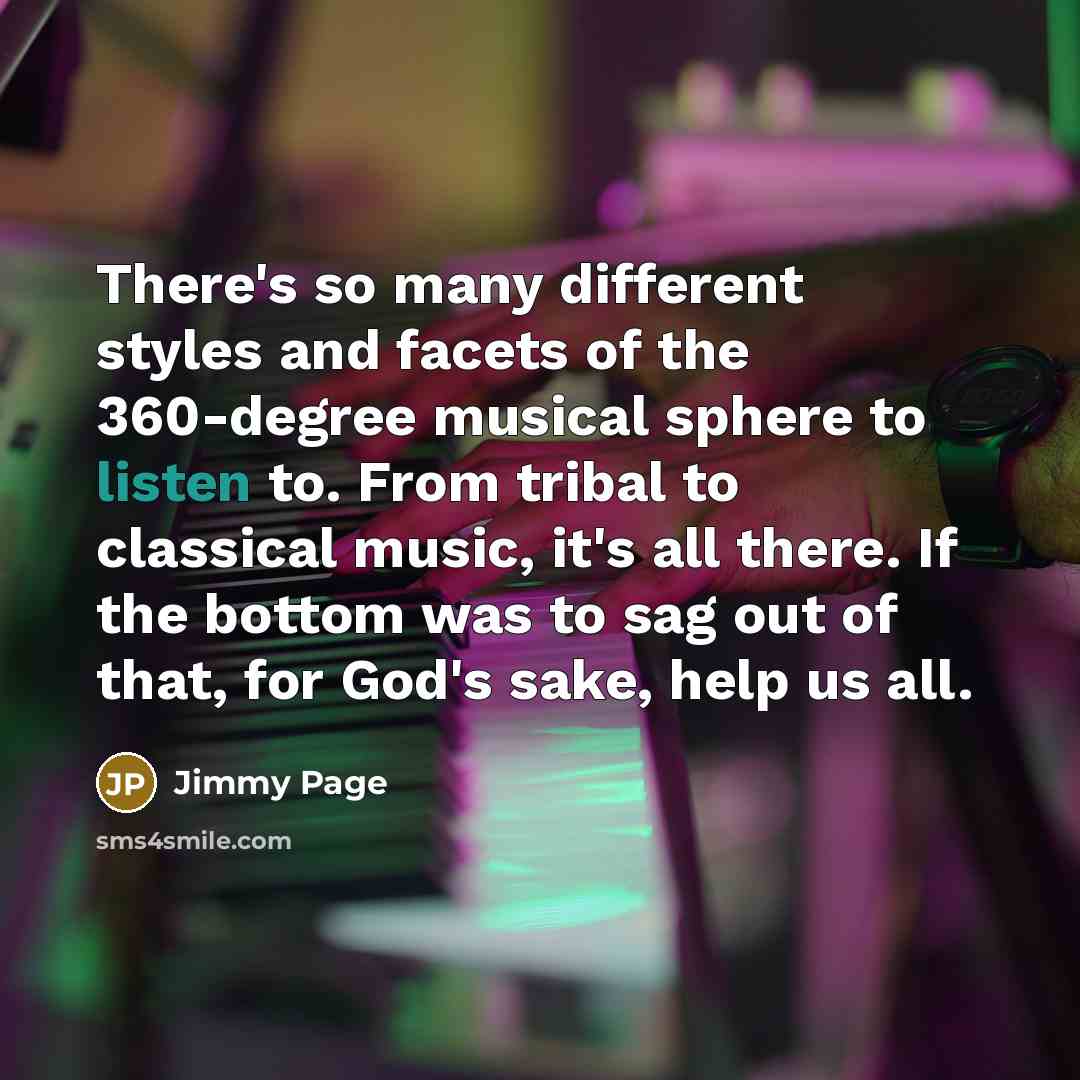 “There's so many different styles and facets of the 360-degree musical sphere to listen to. From tribal to classical music, it's all there. If the bottom was to sag out of that, for God's sake, help us all.” quote by Jimmy Page