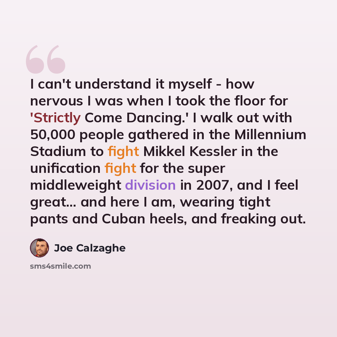 “I can't understand it myself - how nervous I was when I took the floor for 'Strictly Come Dancing.' I walk out with 50,000 people gathered in the Millennium Stadium to fight Mikkel Kessler in the unification fight for the super middleweight division in 2007, and I feel great... and here I am…” quote by Joe Calzaghe