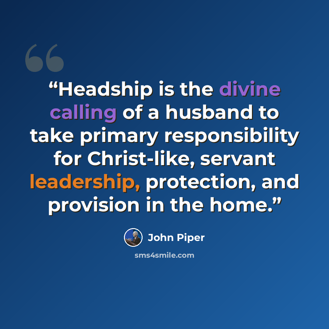 “Headship is the divine calling of a husband to take primary responsibility for Christ-like, servant leadership, protection, and provision in the home.” quote by John Piper