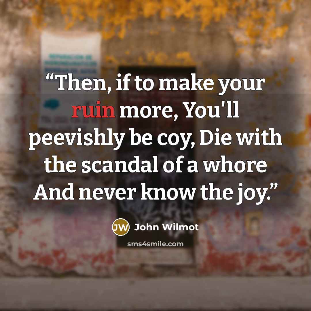 “Then, if to make your ruin more, You'll peevishly be coy, Die with the scandal of a whore And never know the joy.” quote by John Wilmot