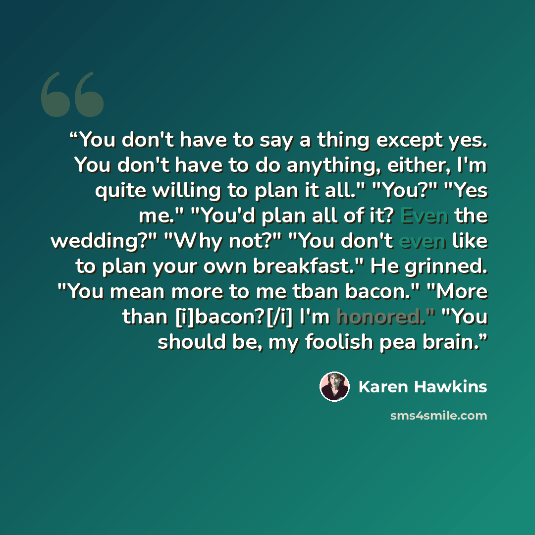 “You don't have to say a thing except yes. You don't have to do anything, either, I'm quite willing to plan it all." "You?" "Yes me." "You'd plan all of it? Even the wedding?" "Why not?" "You don't even like to plan your own breakfast." He grinned. "You mean more to me tban bacon." "More than…” quote by Karen Hawkins