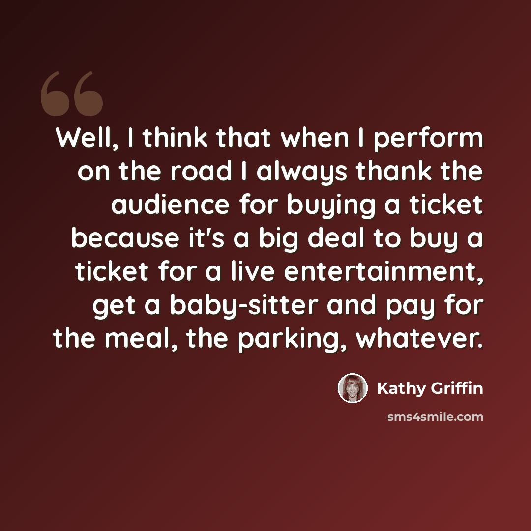“Well, I think that when I perform on the road I always thank the audience for buying a ticket because it's a big deal to buy a ticket for a live entertainment, get a baby-sitter and pay for the meal, the parking, whatever.” quote by Kathy Griffin