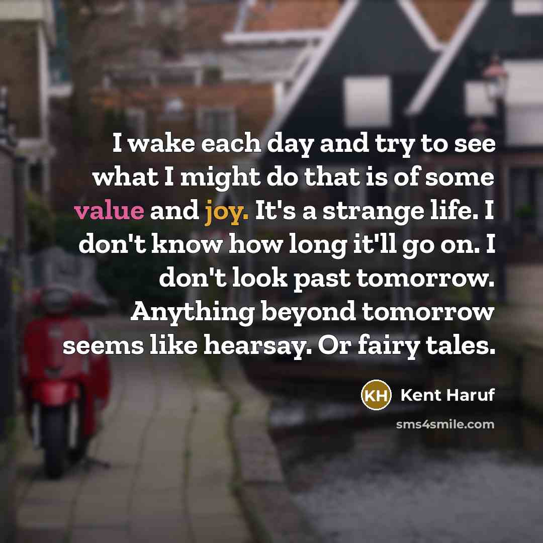 “I wake each day and try to see what I might do that is of some value and joy. It's a strange life. I don't know how long it'll go on. I don't look past tomorrow. Anything beyond tomorrow seems like hearsay. Or fairy tales.” quote by Kent Haruf