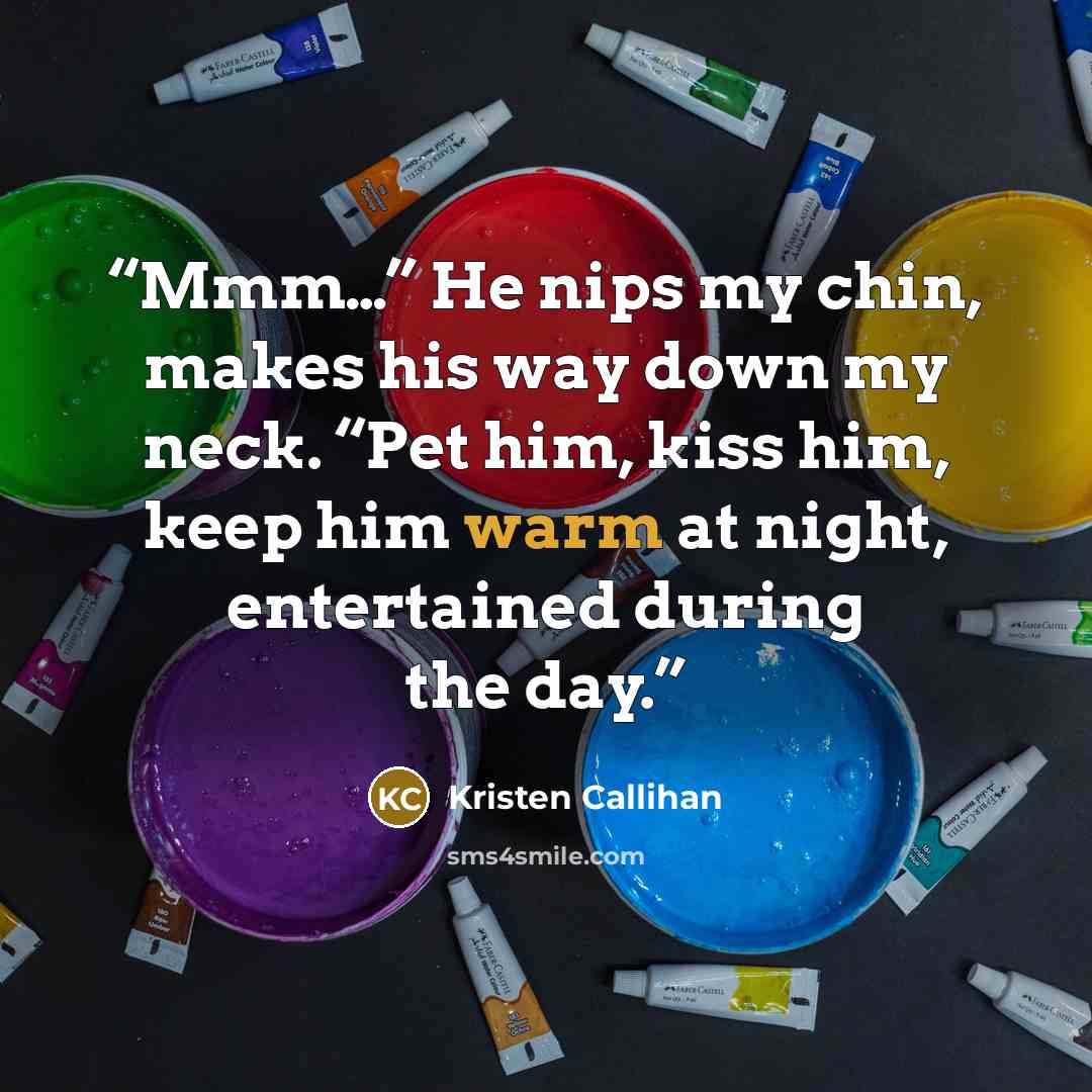 “Mmm…” He nips my chin, makes his way down my neck. “Pet him, kiss him, keep him warm at night, entertained during the day.” quote by Kristen Callihan
