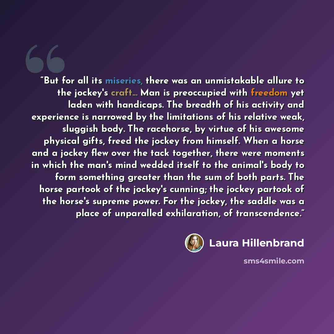 “But for all its miseries, there was an unmistakable allure to the jockey's craft... Man is preoccupied with freedom yet laden with handicaps. The breadth of his activity and experience is narrowed by the limitations of his relative weak, sluggish body. The racehorse, by virtue of his awesome…” quote by Laura Hillenbrand