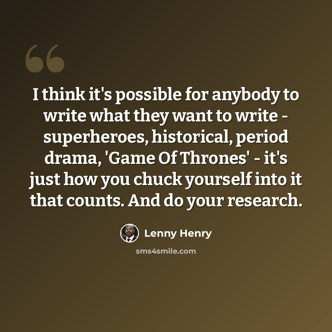 “I think it's possible for anybody to write what they want to write - superheroes, historical, period drama, 'Game Of Thrones' - it's just how you chuck yourself into it that counts. And do your research.” quote by Lenny Henry