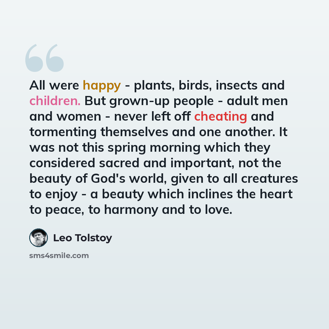 “All were happy - plants, birds, insects and children. But grown-up people - adult men and women - never left off cheating and tormenting themselves and one another. It was not this spring morning which they considered sacred and important, not the beauty of God's world, given to all creatures to…” quote by Leo Tolstoy