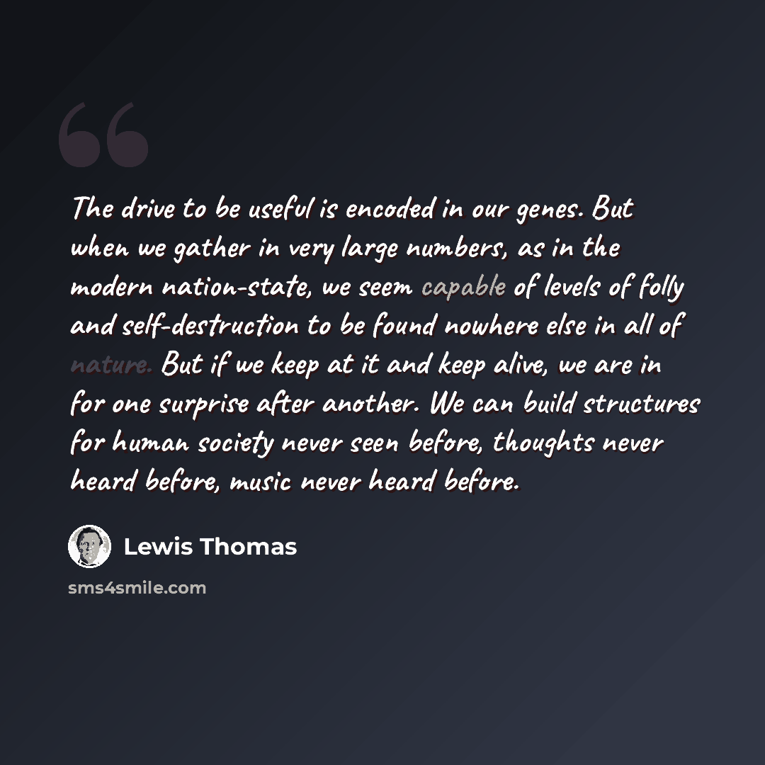 “The drive to be useful is encoded in our genes. But when we gather in very large numbers, as in the modern nation-state, we seem capable of levels of folly and self-destruction to be found nowhere else in all of nature. But if we keep at it and keep alive, we are in for one surprise after another…” quote by Lewis Thomas